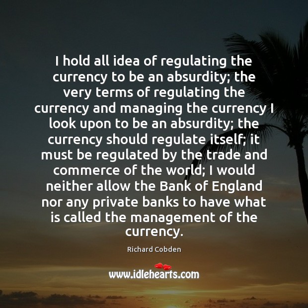 I hold all idea of regulating the currency to be an absurdity; Richard Cobden Picture Quote
