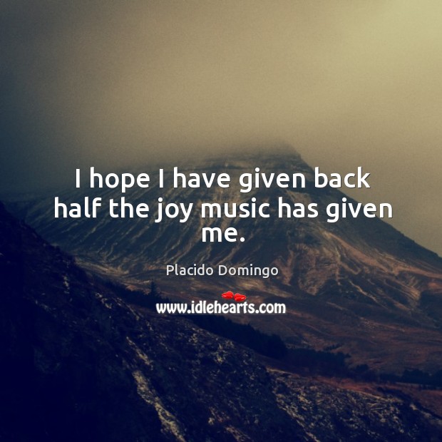 I hope I have given back half the joy music has given me. Placido Domingo Picture Quote