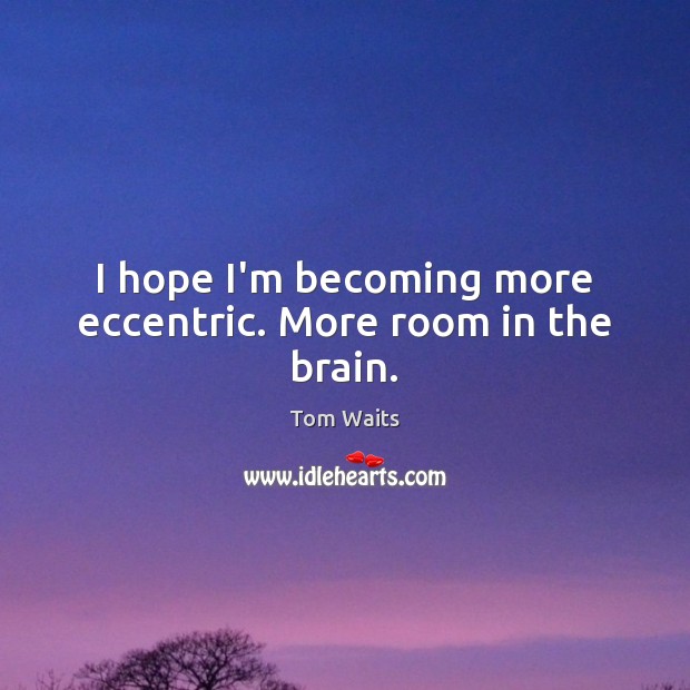 I hope I’m becoming more eccentric. More room in the brain. Image