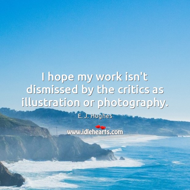I hope my work isn’t dismissed by the critics as illustration or photography. E. J. Hughes Picture Quote