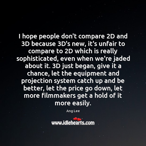 I hope people don’t compare 2D and 3D because 3D’s new, it’s 