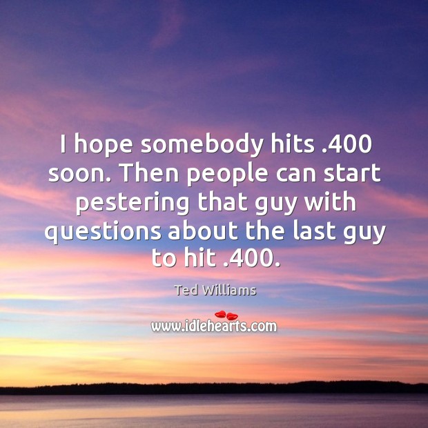 I hope somebody hits .400 soon. Then people can start pestering that guy with questions about the last guy to hit .400. Ted Williams Picture Quote