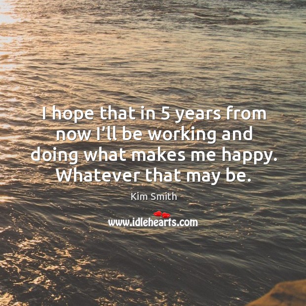 I hope that in 5 years from now I’ll be working and doing what makes me happy. Whatever that may be. Kim Smith Picture Quote