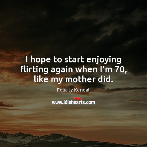 I hope to start enjoying flirting again when I’m 70, like my mother did. Felicity Kendal Picture Quote