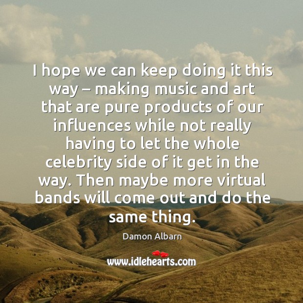 I hope we can keep doing it this way – making music and art that are pure products Image