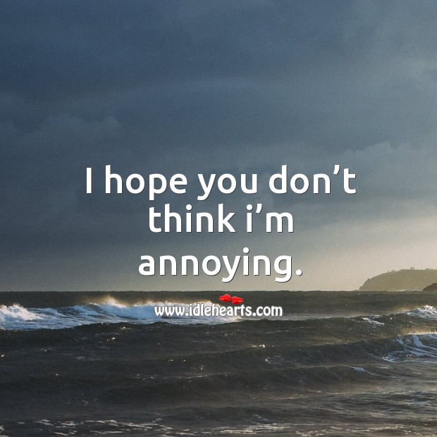 I hope you don’t think I’m annoying. 