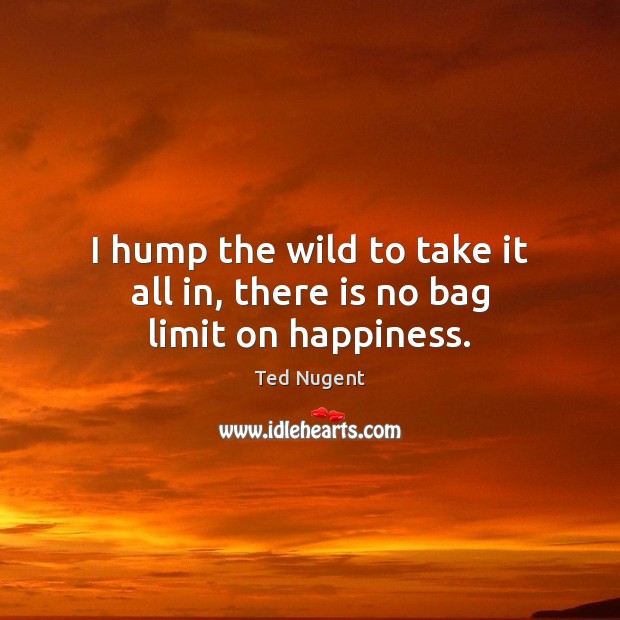 I hump the wild to take it all in, there is no bag limit on happiness. Ted Nugent Picture Quote