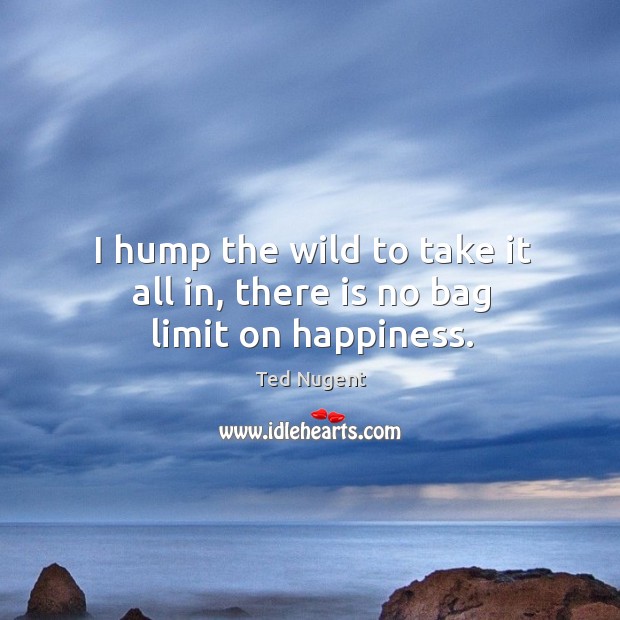 I hump the wild to take it all in, there is no bag limit on happiness. Ted Nugent Picture Quote