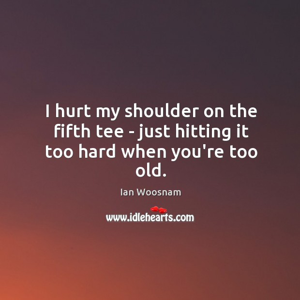 I hurt my shoulder on the fifth tee – just hitting it too hard when you’re too old. Ian Woosnam Picture Quote