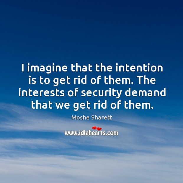 I imagine that the intention is to get rid of them. The interests of security demand that we get rid of them. Moshe Sharett Picture Quote