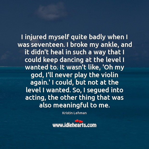 I injured myself quite badly when I was seventeen. I broke my Kristin Lehman Picture Quote
