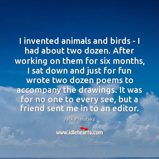 I invented animals and birds – I had about two dozen. After 