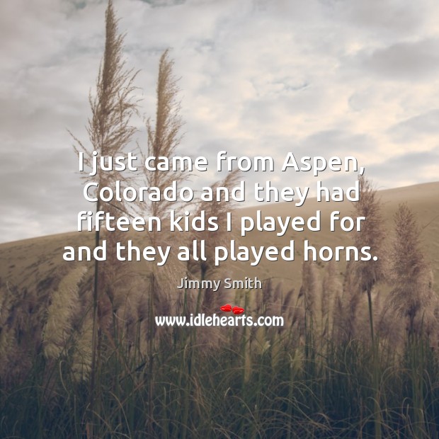 I just came from aspen, colorado and they had fifteen kids I played for and they all played horns. Jimmy Smith Picture Quote