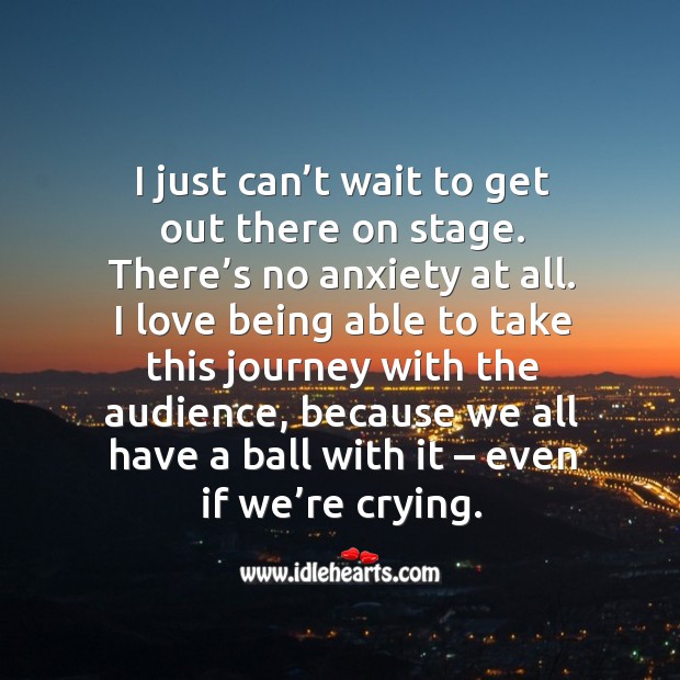 I just can’t wait to get out there on stage. There’s no anxiety at all. Image
