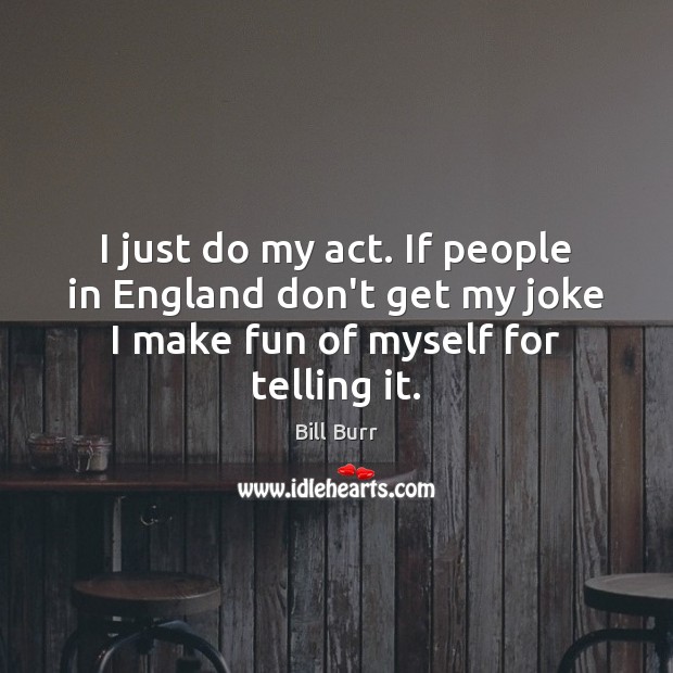 I just do my act. If people in England don’t get my Image