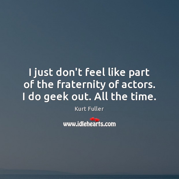 I just don’t feel like part of the fraternity of actors. I do geek out. All the time. Image
