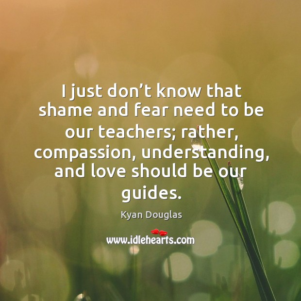 I just don’t know that shame and fear need to be our teachers; rather, compassion Kyan Douglas Picture Quote