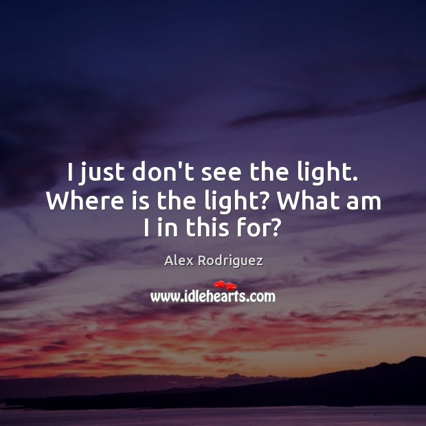 I just don’t see the light. Where is the light? What am I in this for? Alex Rodriguez Picture Quote