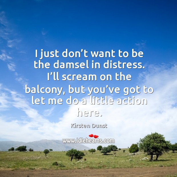 I just don’t want to be the damsel in distress. I’ll scream on the balcony 