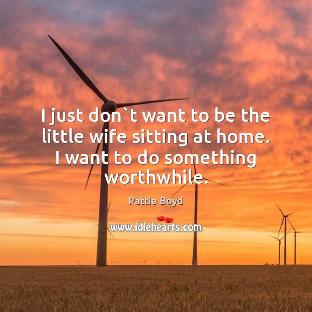 I just don`t want to be the little wife sitting at Pattie Boyd Picture Quote