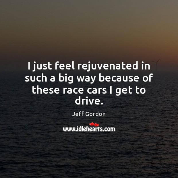 I just feel rejuvenated in such a big way because of these race cars I get to drive. Jeff Gordon Picture Quote