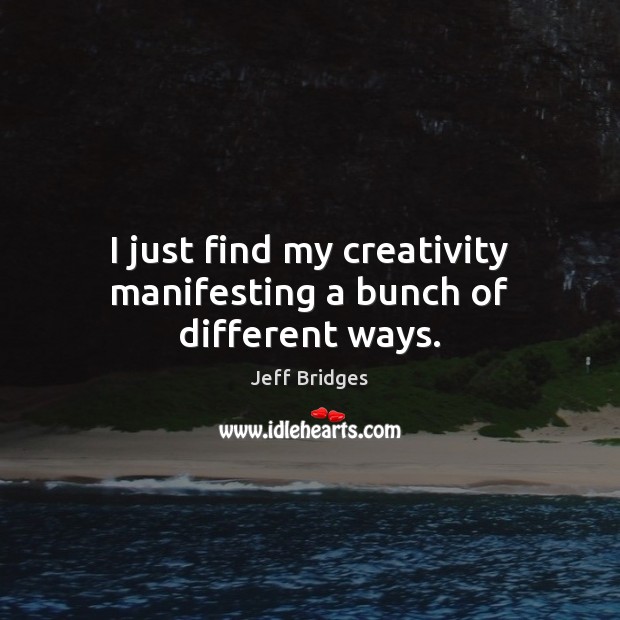 I just find my creativity manifesting a bunch of different ways. Jeff Bridges Picture Quote
