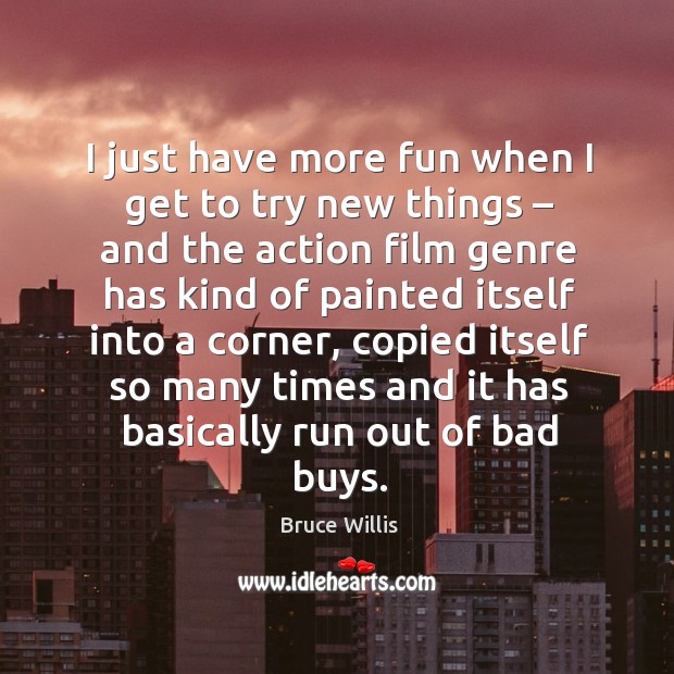 I just have more fun when I get to try new things – and the action film genre has kind of painted itself into a corner Bruce Willis Picture Quote