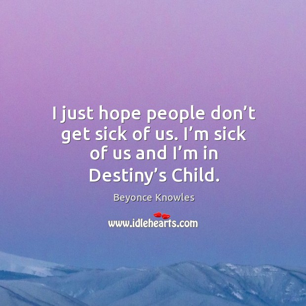 I just hope people don’t get sick of us. I’m sick of us and I’m in destiny’s child. Beyonce Knowles Picture Quote