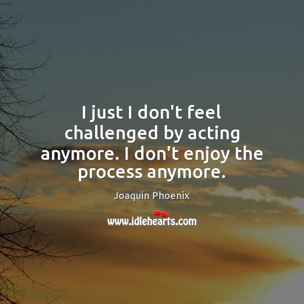 I just I don’t feel challenged by acting anymore. I don’t enjoy the process anymore. Image