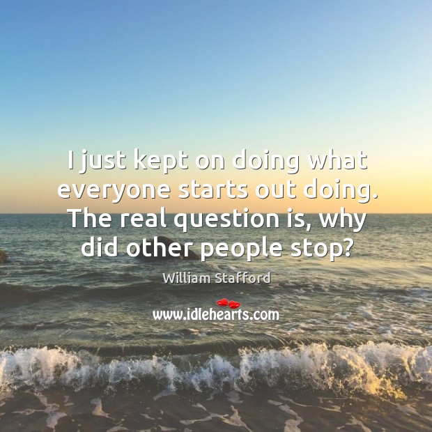 I just kept on doing what everyone starts out doing. The real question is, why did other people stop? William Stafford Picture Quote