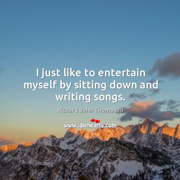 I just like to entertain myself by sitting down and writing songs. Richard John Thompson Picture Quote