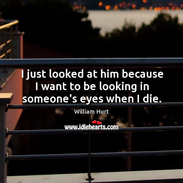I just looked at him because I want to be looking in someone’s eyes when I die. William Hurt Picture Quote