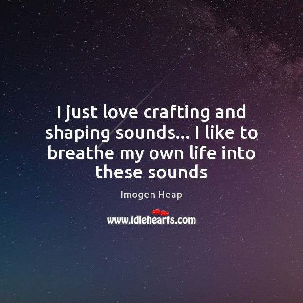 I just love crafting and shaping sounds… I like to breathe my own life into these sounds 