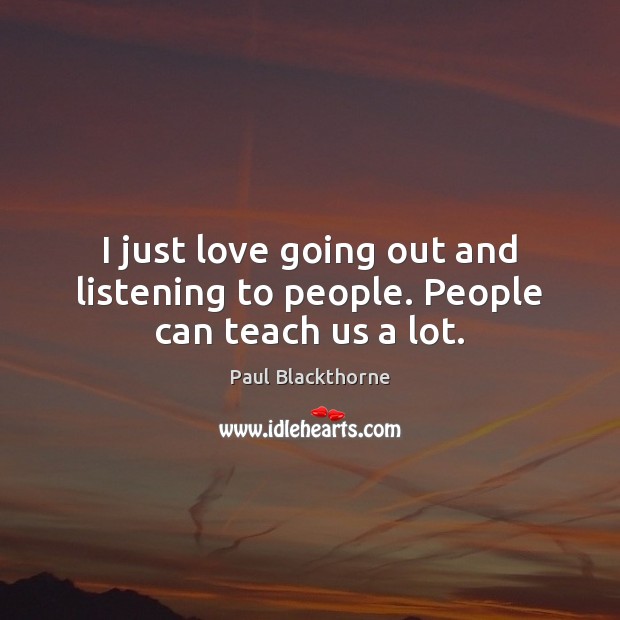 I just love going out and listening to people. People can teach us a lot. Image