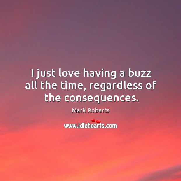 I just love having a buzz all the time, regardless of the consequences. Mark Roberts Picture Quote