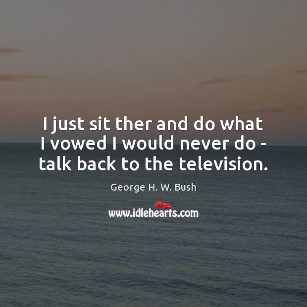 I just sit ther and do what I vowed I would never do – talk back to the television. George H. W. Bush Picture Quote