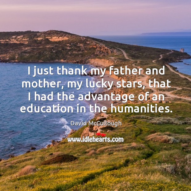 I just thank my father and mother, my lucky stars, that I had the advantage of an education in the humanities. David McCullough Picture Quote
