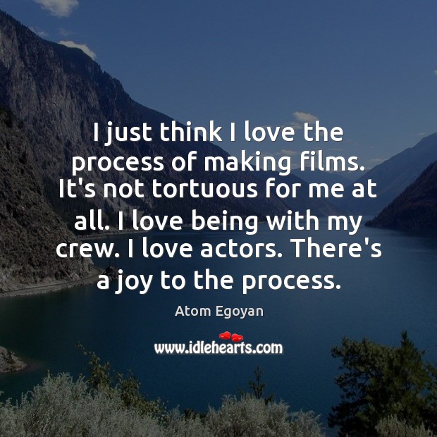 I just think I love the process of making films. It’s not 