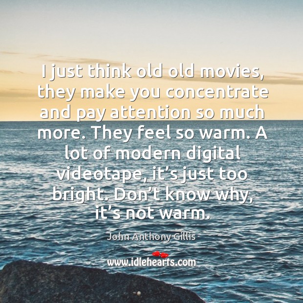 I just think old old movies, they make you concentrate and pay attention so much more. John Anthony Gillis Picture Quote