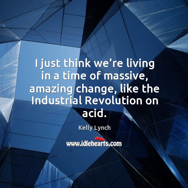 I just think we’re living in a time of massive, amazing change, like the industrial revolution on acid. Kelly Lynch Picture Quote