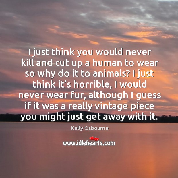 I just think you would never kill and cut up a human to wear so why do it to animals? Image