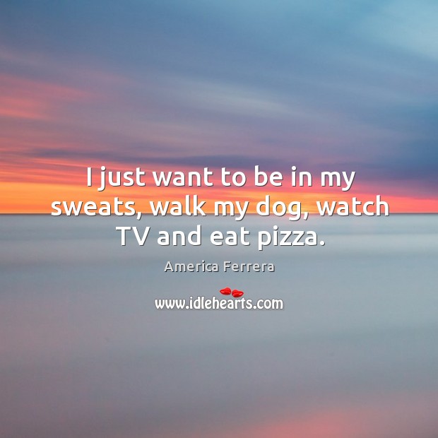 I just want to be in my sweats, walk my dog, watch tv and eat pizza. America Ferrera Picture Quote