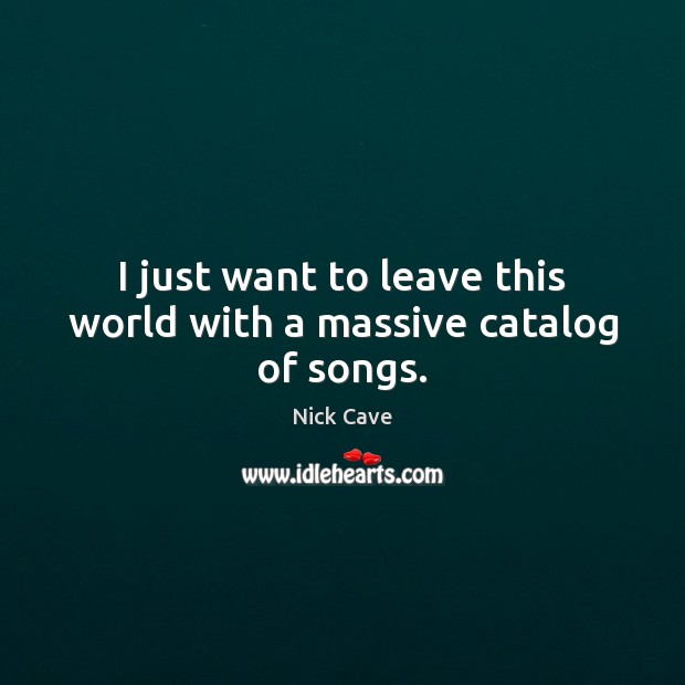 I just want to leave this world with a massive catalog of songs. Nick Cave Picture Quote