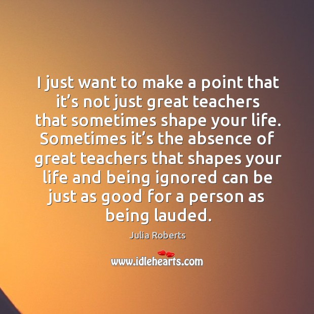 I just want to make a point that it’s not just great teachers that sometimes shape your life. Julia Roberts Picture Quote