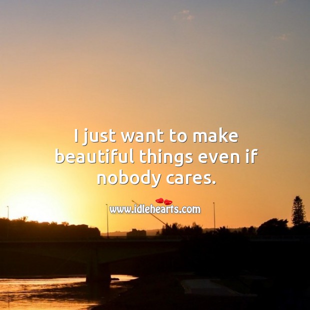 I just want to make beautiful things even if nobody cares. 