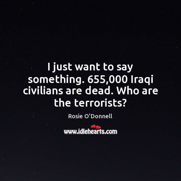 I just want to say something. 655,000 Iraqi civilians are dead. Who are the terrorists? Rosie O’Donnell Picture Quote