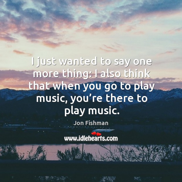 I just wanted to say one more thing: I also think that when you go to play music, you’re there to play music. Jon Fishman Picture Quote