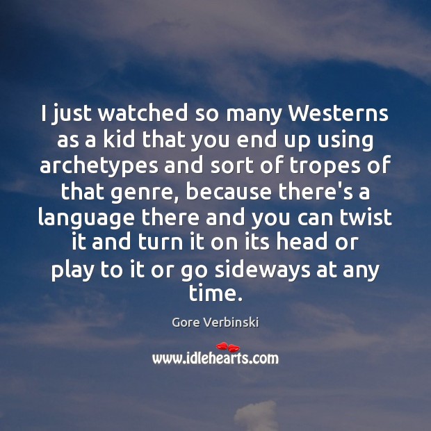 I just watched so many Westerns as a kid that you end 
