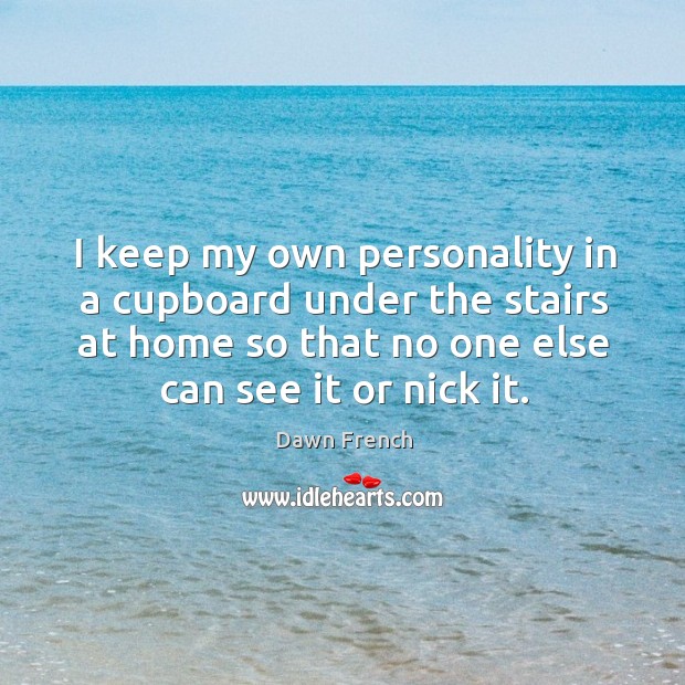 I keep my own personality in a cupboard under the stairs at home so that no one else can see it or nick it. Dawn French Picture Quote