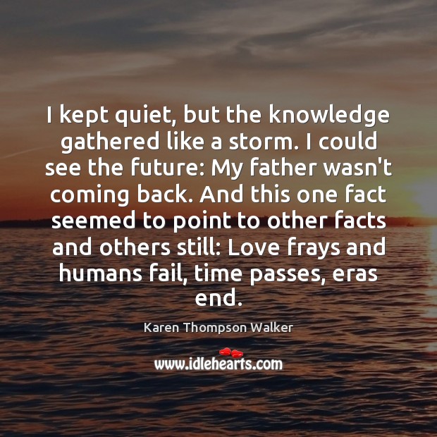 I kept quiet, but the knowledge gathered like a storm. I could Karen Thompson Walker Picture Quote